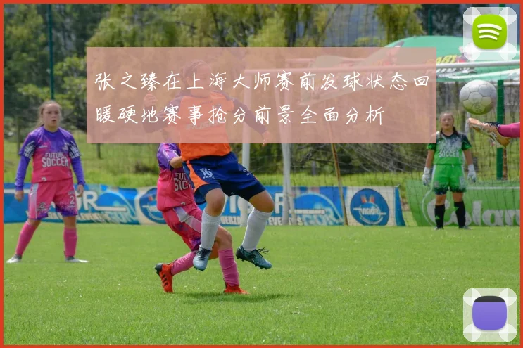 张之臻在上海大师赛前发球状态回暖硬地赛事抢分前景全面分析