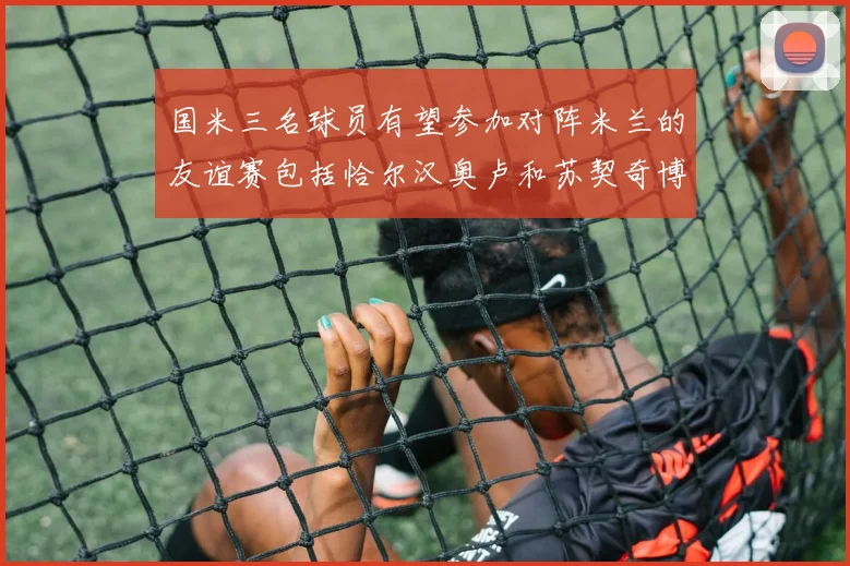 国米三名球员有望参加对阵米兰的友谊赛包括恰尔汉奥卢和苏契奇博尼