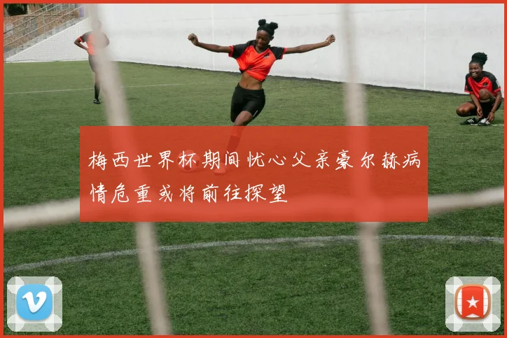 梅西世界杯期间忧心父亲豪尔赫病情危重或将前往探望