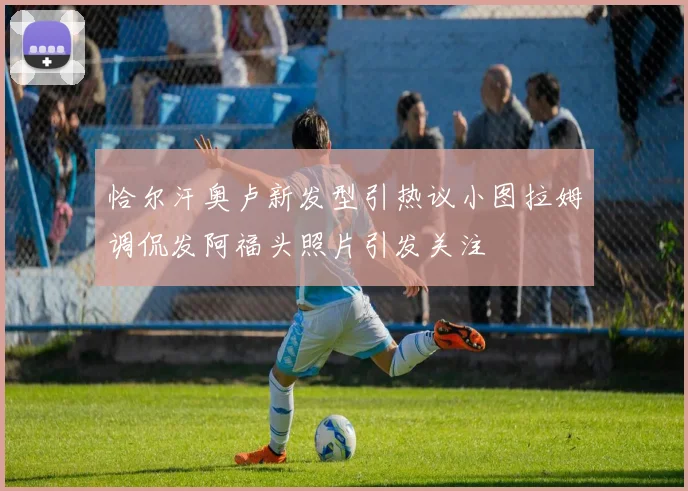 恰尔汗奥卢新发型引热议小图拉姆调侃发阿福头照片引发关注