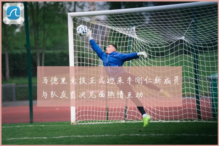 马德里竞技正式迎来李刚仁新成员与队友首次见面热情互动