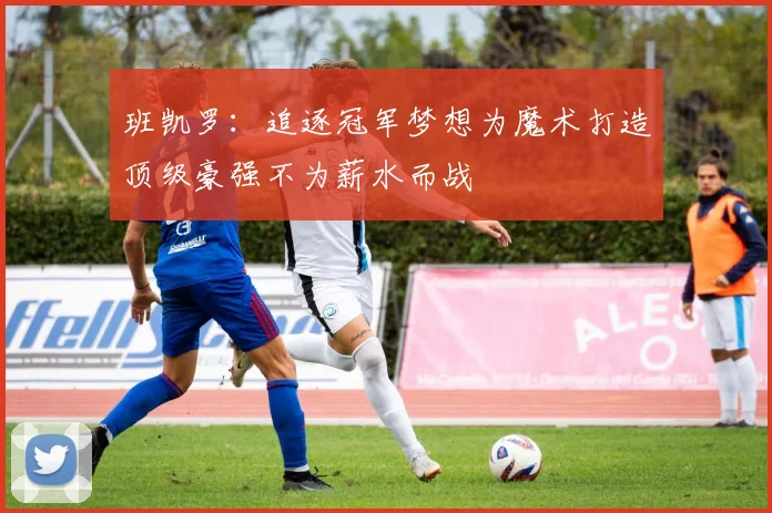 班凯罗：追逐冠军梦想为魔术打造顶级豪强不为薪水而战