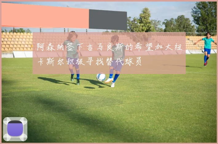 阿森纳签下吉马良斯的希望加大纽卡斯尔积极寻找替代球员