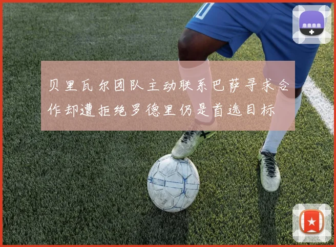 贝里瓦尔团队主动联系巴萨寻求合作却遭拒绝罗德里仍是首选目标