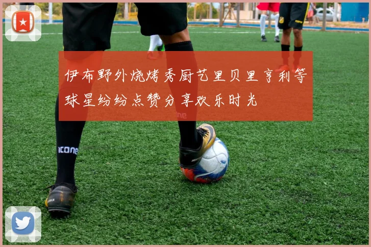 伊布野外烧烤秀厨艺里贝里亨利等球星纷纷点赞分享欢乐时光