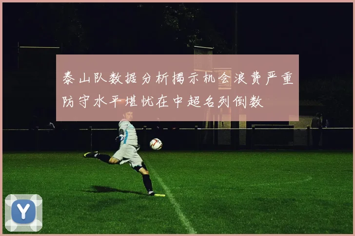 泰山队数据分析揭示机会浪费严重防守水平堪忧在中超名列倒数