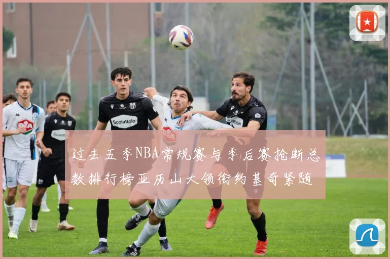 过去五季NBA常规赛与季后赛抢断总数排行榜亚历山大领衔约基奇紧随其后