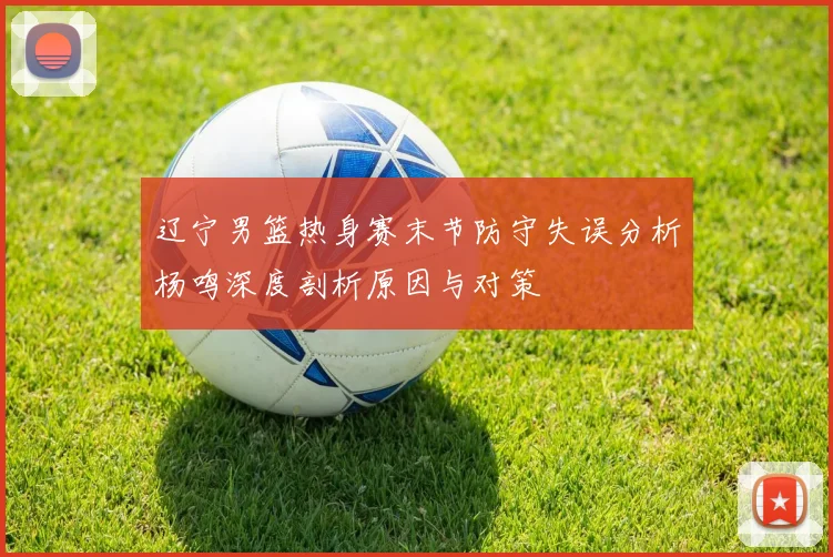 辽宁男篮热身赛末节防守失误分析杨鸣深度剖析原因与对策