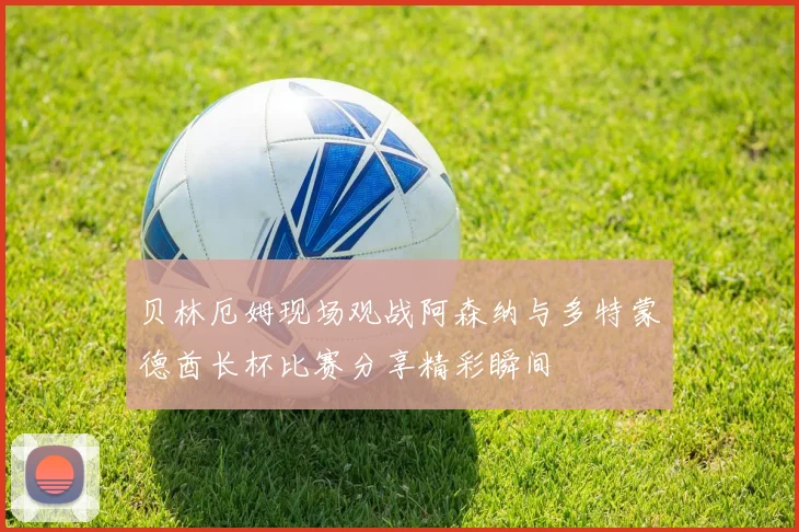 贝林厄姆现场观战阿森纳与多特蒙德酋长杯比赛分享精彩瞬间
